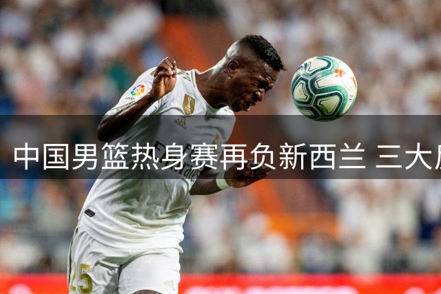 中国男篮热身赛再负新西兰 三大反常现象引质疑