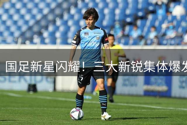 国足新星闪耀！三大新锐集体爆发引关注 徐正源慧眼识珠