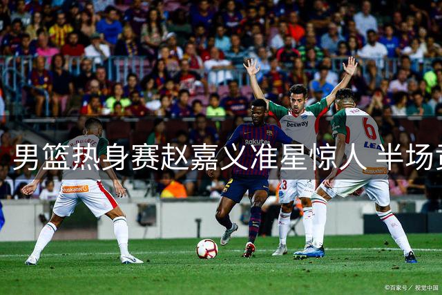 男篮热身赛赵嘉义准星惊人 半场贡献12分难挽比分劣势