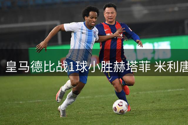 皇马德比战1球小胜赫塔菲 米利唐闪电破门定乾坤