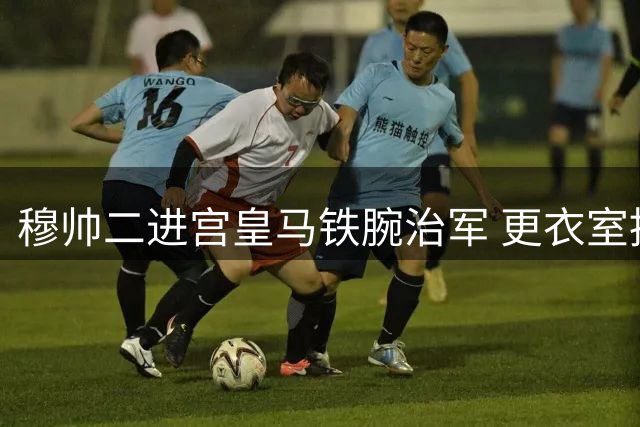 穆帅二进宫皇马铁腕治军 更衣室推行平等文化