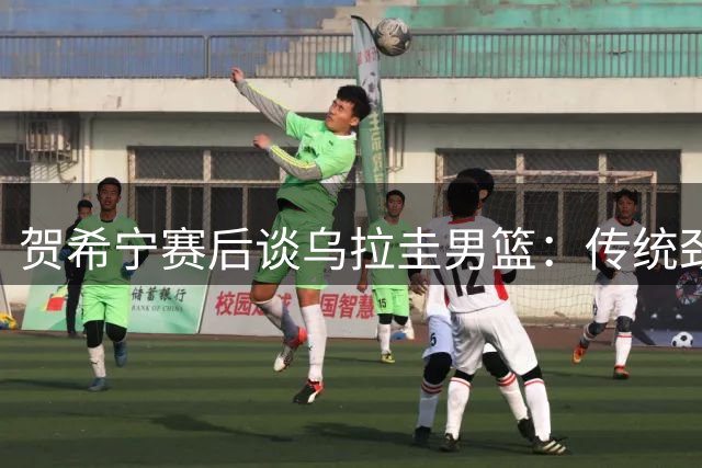 贺希宁赛后谈乌拉圭男篮：传统劲旅值得中国男篮借鉴